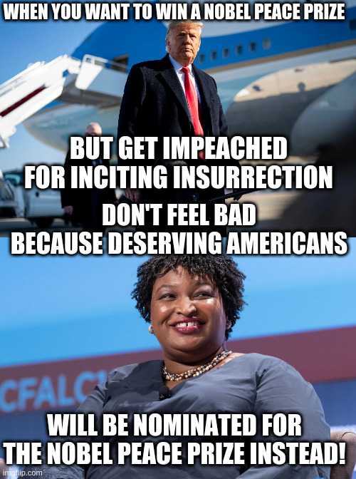 Congratulations for the Nobel Peace Prize nomination Stacey Abrams! | WHEN YOU WANT TO WIN A NOBEL PEACE PRIZE; BUT GET IMPEACHED FOR INCITING INSURRECTION; DON'T FEEL BAD BECAUSE DESERVING AMERICANS; WILL BE NOMINATED FOR THE NOBEL PEACE PRIZE INSTEAD! | image tagged in trump,nobel peace prize,insurrection,impeachment,humor,stacey abrams | made w/ Imgflip meme maker