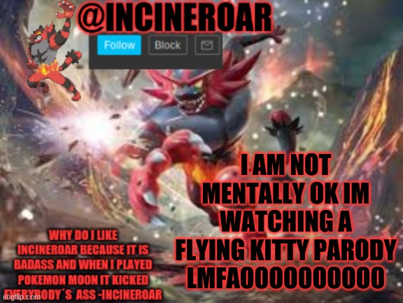 https://www.youtube.com/watch?v=9oRAbFwxLsA | I AM NOT MENTALLY OK IM WATCHING A FLYING KITTY PARODY LMFAOOOOOOOOOO | image tagged in incineroar new announcement | made w/ Imgflip meme maker