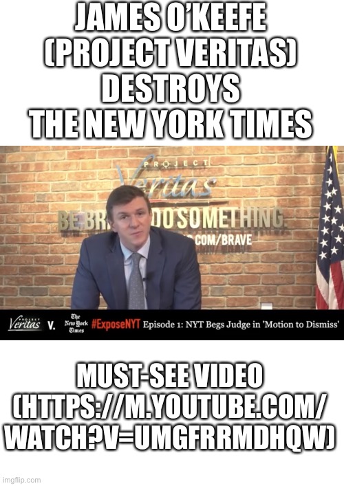 In this video, James O’Keefe destroys The New York Times! (https://m.youtube.com/watch?v=UMGFRRMdhQw) | JAMES O’KEEFE
(PROJECT VERITAS)
DESTROYS
THE NEW YORK TIMES; MUST-SEE VIDEO
(HTTPS://M.YOUTUBE.COM/
WATCH?V=UMGFRRMDHQW) | image tagged in you are fake news,election 2020,voter fraud,election fraud,new york times,msm lies | made w/ Imgflip meme maker