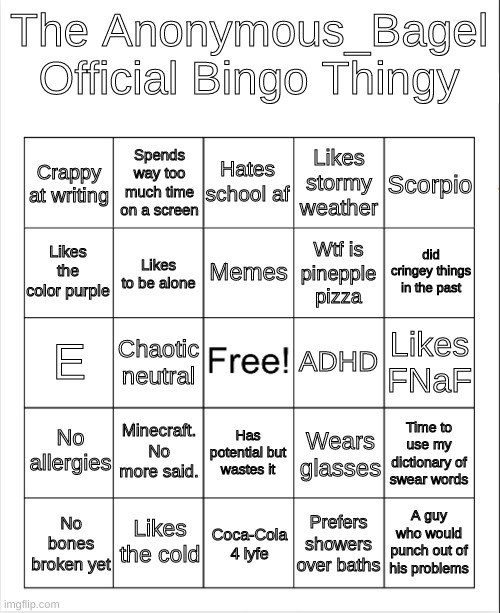 put your stuff in them comments | The Anonymous_Bagel Official Bingo Thingy; Hates school af; Spends way too much time on a screen; Scorpio; Crappy at writing; Likes stormy weather; Memes; did cringey things in the past; Likes the color purple; Wtf is pinepple pizza; Likes to be alone; ADHD; Likes FNaF; E; Chaotic neutral; No allergies; Minecraft. No more said. Has potential but wastes it; Time to use my dictionary of swear words; Wears glasses; Likes the cold; A guy who would punch out of his problems; No bones broken yet; Coca-Cola 4 lyfe; Prefers showers over baths | image tagged in memes,funny,bingo,bored | made w/ Imgflip meme maker