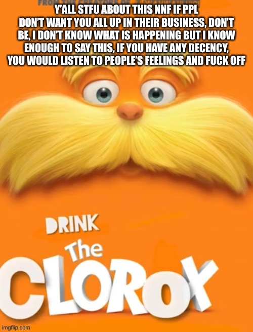 It’s the truth | Y’ALL STFU ABOUT THIS NNF IF PPL DON’T WANT YOU ALL UP IN THEIR BUSINESS, DON’T BE, I DON’T KNOW WHAT IS HAPPENING BUT I KNOW ENOUGH TO SAY THIS, IF YOU HAVE ANY DECENCY, YOU WOULD LISTEN TO PEOPLE’S FEELINGS AND FUCK OFF | image tagged in clorox | made w/ Imgflip meme maker