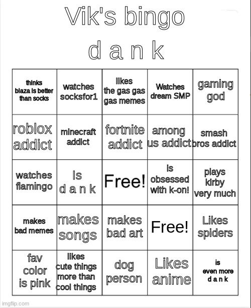 d a n k | d a n k; Vik's bingo; likes the gas gas gas memes; watches socksfor1; gaming god; thinks blaza is better than socks; Watches dream SMP; fortnite addict; roblox addict; smash bros addict; among us addict; minecraft addict; is obsessed with k-on! watches flamingo; plays kirby very much; Is d a n k; makes bad memes; makes songs; Likes spiders; Free! makes bad art; likes cute things more than cool things; is even more d a n k; fav color is pink; dog person; Likes anime | image tagged in blank bingo,d a n k | made w/ Imgflip meme maker