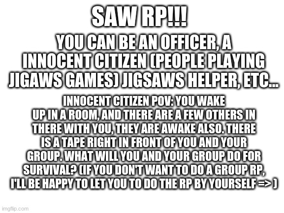Saw rp, what will you do? (I will be jigsaw.) | SAW RP!!! YOU CAN BE AN OFFICER, A INNOCENT CITIZEN (PEOPLE PLAYING JIGAWS GAMES) JIGSAWS HELPER, ETC... INNOCENT CITIZEN POV: YOU WAKE UP IN A ROOM, AND THERE ARE A FEW OTHERS IN THERE WITH YOU, THEY ARE AWAKE ALSO. THERE IS A TAPE RIGHT IN FRONT OF YOU AND YOUR GROUP. WHAT WILL YOU AND YOUR GROUP DO FOR SURVIVAL? (IF YOU DON'T WANT TO DO A GROUP RP, I'LL BE HAPPY TO LET YOU TO DO THE RP BY YOURSELF => ) | image tagged in blank white template | made w/ Imgflip meme maker