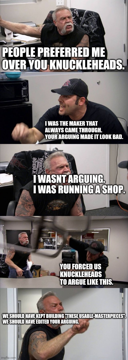 Make-Choppers, Sell-Them, Avoid The Over-Arguing. | PEOPLE PREFERRED ME 
OVER YOU KNUCKLEHEADS. I WAS THE MAKER THAT ALWAYS CAME THROUGH.
YOUR ARGUING MADE IT LOOK BAD. I WASNT ARGUING.
I WAS RUNNING A SHOP. YOU FORCED US KNUCKLEHEADS TO ARGUE LIKE THIS. WE SHOULD HAVE KEPT BUILDING "THESE USABLE-MASTERPIECES".
WE SHOULD HAVE EDITED YOUR ARGUING. | image tagged in memes,american chopper argument | made w/ Imgflip meme maker