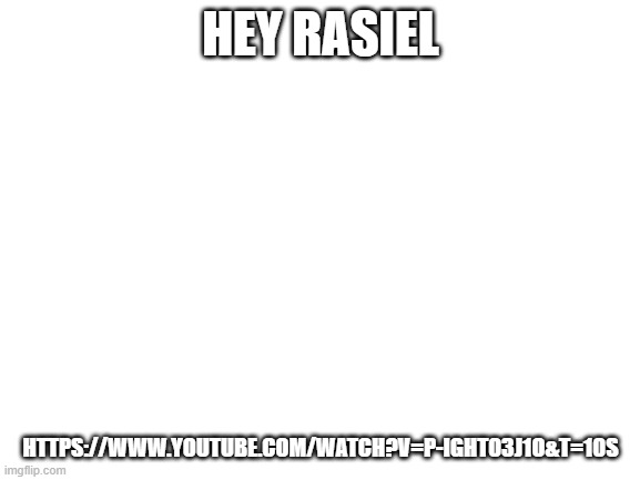 https://www.youtube.com/watch?v=p-IgHT03J1o&t=10s | HEY RASIEL; HTTPS://WWW.YOUTUBE.COM/WATCH?V=P-IGHT03J1O&T=10S | image tagged in blank white template | made w/ Imgflip meme maker