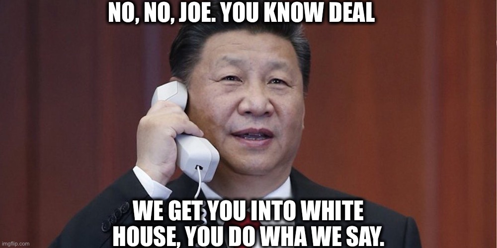 Xi Jinping | NO, NO, JOE. YOU KNOW DEAL; WE GET YOU INTO WHITE HOUSE, YOU DO WHA WE SAY. | image tagged in joe biden,xi jinping,china,memes,white house | made w/ Imgflip meme maker