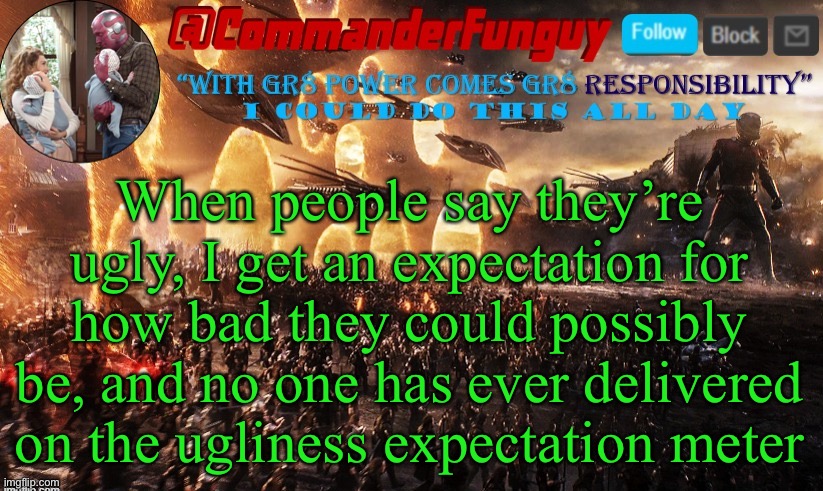 Is this true for anyone else? | When people say they’re ugly, I get an expectation for how bad they could possibly be, and no one has ever delivered on the ugliness expectation meter | image tagged in commanderfunguy announcement template | made w/ Imgflip meme maker