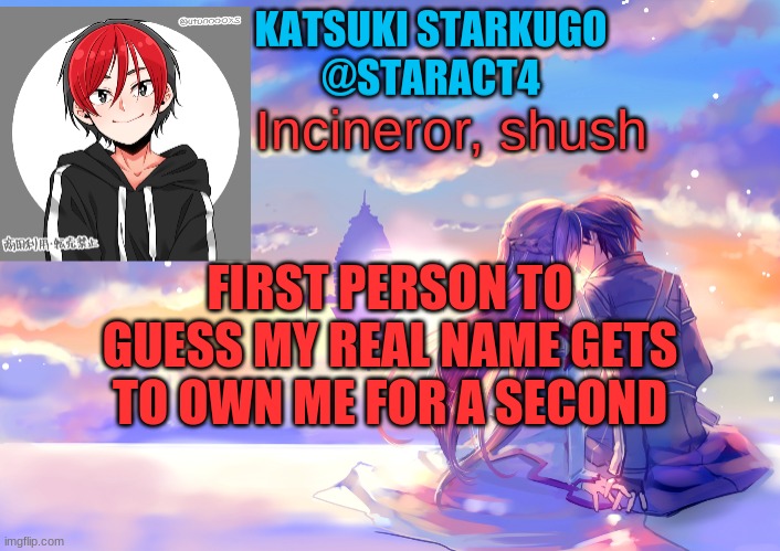 Incineror, shush; FIRST PERSON TO GUESS MY REAL NAME GETS TO OWN ME FOR A SECOND | image tagged in starkugo announcement template | made w/ Imgflip meme maker