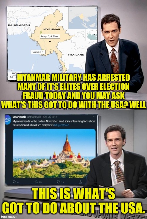 Myanmar Elections Fraud Connection to USA Elections Fraud | MYANMAR MILITARY HAS ARRESTED MANY OF IT'S ELITES OVER ELECTION FRAUD TODAY AND YOU MAY ASK WHAT'S THIS GOT TO DO WITH THE USA? WELL; THIS IS WHAT'S GOT TO DO ABOUT THE USA. | image tagged in donald trump,election fraud,voter fraud,fraud,drstrangmeme | made w/ Imgflip meme maker