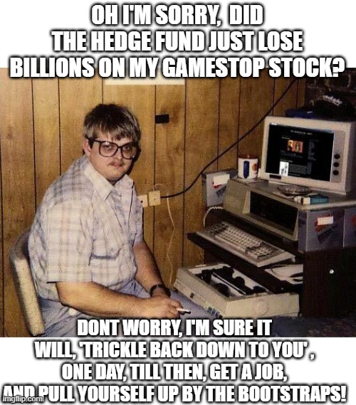 "Now" they want "Regulation" | OH I'M SORRY,  DID THE HEDGE FUND JUST LOSE BILLIONS ON MY GAMESTOP STOCK? DONT WORRY, I'M SURE IT WILL, 'TRICKLE BACK DOWN TO YOU' , ONE DAY, TILL THEN, GET A JOB, AND PULL YOURSELF UP BY THE BOOTSTRAPS! | image tagged in computer nerd,memes,politics,corruption,stonks | made w/ Imgflip meme maker