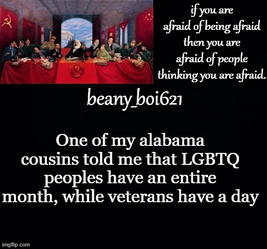 There is no hate, just tell me what you think in le comments, again there is no hate | One of my alabama cousins told me that LGBTQ peoples have an entire month, while veterans have a day | image tagged in communist beany dark mode | made w/ Imgflip meme maker