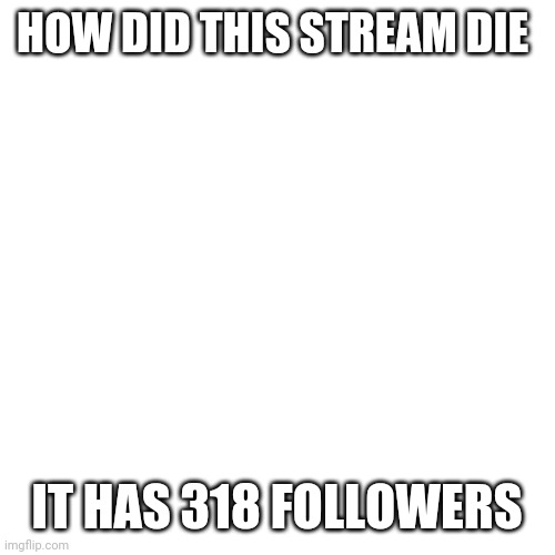Blank Transparent Square Meme | HOW DID THIS STREAM DIE; IT HAS 318 FOLLOWERS | image tagged in memes,blank transparent square | made w/ Imgflip meme maker