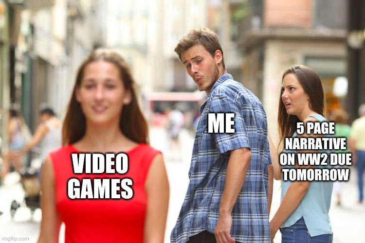 Distracted Boyfriend | ME; 5 PAGE
NARRATIVE
ON WW2 DUE
TOMORROW; VIDEO
GAMES | image tagged in memes,distracted boyfriend | made w/ Imgflip meme maker