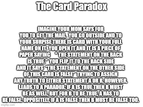 Blank White Template | IMAGINE YOUR MOM SAYS FOR YOU TO GET THE MAIL.  YOU GO OUTSIDE AND TO YOUR SURPISE THERE IS CARD WITH YOUR FULL NAME ON IT.  YOU OPEN IT AND IT IS A PIECE OF PAPER SAYING     " THE STATEMENT ON THE BACK IS TRUE."  YOU FLIP IT TO THE BACK SIDE AND IT SAYS  “THE STATEMENT ON THE OTHER SIDE OF THIS CARD IS FALSE”  TRYING TO ASSIGN ANY TRUTH TO EITHER STATEMENT A OR B, HOWEVER, LEADS TO A PARADOX: IF A IS TRUE THEN B MUST BE AS WELL, BUT FOR B TO BE TRUE, A HAS TO BE FALSE. OPPOSITELY, IF A IS FALSE THEN B MUST BE FALSE TOO. The Card Paradox | image tagged in blank white template | made w/ Imgflip meme maker