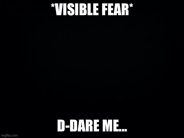 Black background | *VISIBLE FEAR*; D-DARE ME... | image tagged in black background | made w/ Imgflip meme maker