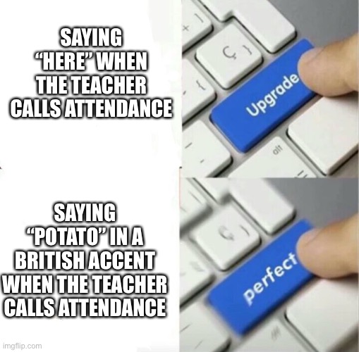 Upgraded to Perfection | SAYING “HERE” WHEN THE TEACHER CALLS ATTENDANCE; SAYING “POTATO” IN A BRITISH ACCENT WHEN THE TEACHER CALLS ATTENDANCE | image tagged in upgraded to perfection | made w/ Imgflip meme maker