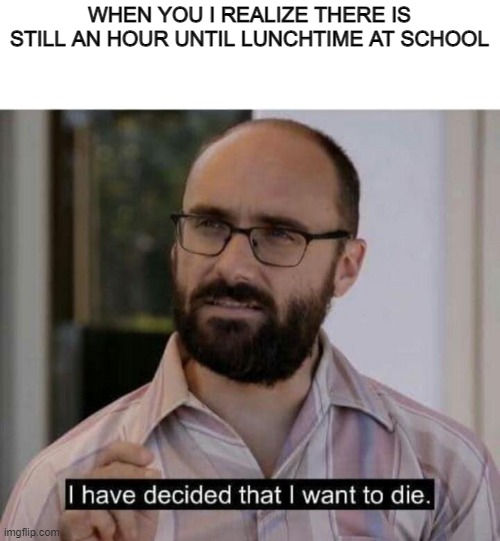 I have decided that I want to die | WHEN YOU I REALIZE THERE IS STILL AN HOUR UNTIL LUNCHTIME AT SCHOOL | image tagged in i have decided that i want to die | made w/ Imgflip meme maker