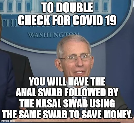 Dr Fauci |  TO DOUBLE CHECK FOR COVID 19; YOU WILL HAVE THE ANAL SWAB FOLLOWED BY THE NASAL SWAB USING THE SAME SWAB TO SAVE MONEY. | image tagged in dr fauci | made w/ Imgflip meme maker