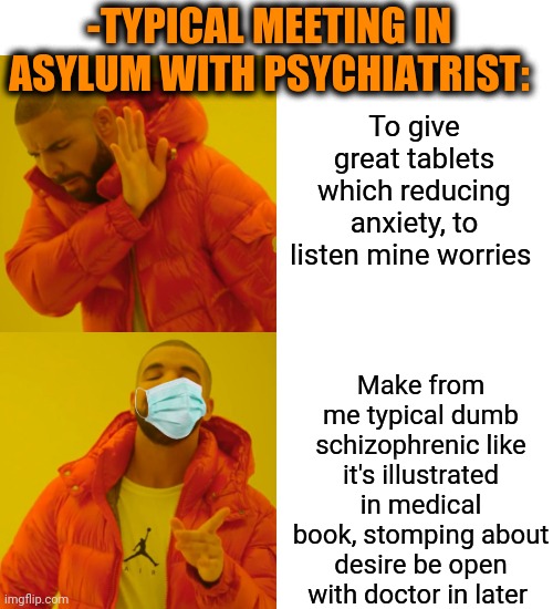 -I'm sick from it. | -TYPICAL MEETING IN ASYLUM WITH PSYCHIATRIST:; To give great tablets which reducing anxiety, to listen mine worries; Make from me typical dumb schizophrenic like it's illustrated in medical book, stomping about desire be open with doctor in later | image tagged in memes,drake hotline bling,asylum,hard to swallow pills,doctor who,mental illness | made w/ Imgflip meme maker