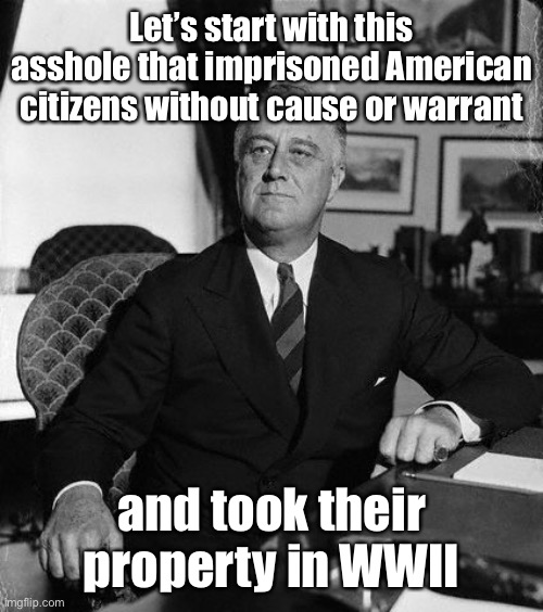 FdR | Let’s start with this asshole that imprisoned American citizens without cause or warrant and took their property in WWII | image tagged in fdr | made w/ Imgflip meme maker