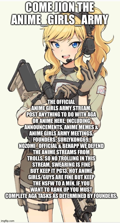 Link in comments | COME JION THE ANIME_GIRLS_ARMY; THE OFFICIAL ANIME GIRLS ARMY STREAM. POST ANYTHING TO DO WITH AGA OR ANIME HERE, INCLUDING ANNOUNCEMENTS, ANIME MEMES & ANIME GIRLS ARMY MEETINGS. FOUNDERS: SURLYKONG69, NOZOMI_OFFICIAL & BEHAPP WE DEFEND THE ANIME STREAMS FROM TROLLS. SO NO TROLLING IN THIS STREAM. SWEARING IS FINE BUT KEEP IT PG13. HOT ANIME GIRLS/GUYS ARE FINE BUT KEEP THE NSFW TO A MIN. IF YOU WANT TO RANK UP YOU MUST COMPLETE AGA TASKS AS DETERMINED BY FOUNDERS. | made w/ Imgflip meme maker