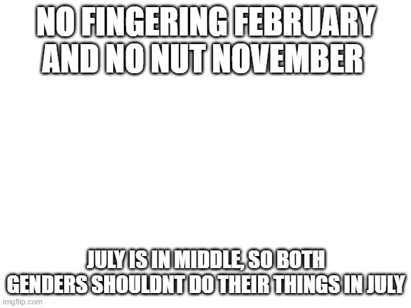 Blank White Template | NO FINGERING FEBRUARY AND NO NUT NOVEMBER; JULY IS IN MIDDLE, SO BOTH GENDERS SHOULDNT DO THEIR THINGS IN JULY | image tagged in blank white template | made w/ Imgflip meme maker
