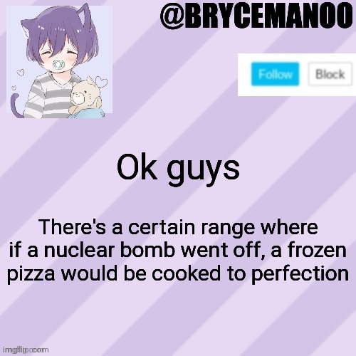 BrycemanOO new announcement template | Ok guys; There's a certain range where if a nuclear bomb went off, a frozen pizza would be cooked to perfection | image tagged in brycemanoo new announcement template | made w/ Imgflip meme maker