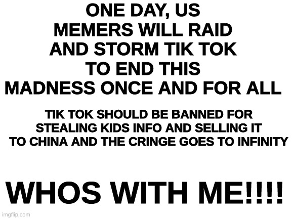 THIS IS WAR | ONE DAY, US MEMERS WILL RAID AND STORM TIK TOK TO END THIS MADNESS ONCE AND FOR ALL; TIK TOK SHOULD BE BANNED FOR STEALING KIDS INFO AND SELLING IT TO CHINA AND THE CRINGE GOES TO INFINITY; WHOS WITH ME!!!! | image tagged in blank white template | made w/ Imgflip meme maker