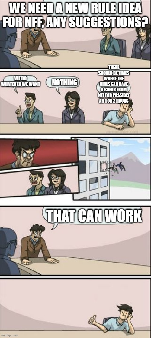 Boardroom Meeting Sugg 2 | WE NEED A NEW RULE IDEA FOR NFF, ANY SUGGESTIONS? THERE SHOULD BE TIMES WHERE THE GIRLS CAN HAVE A BREAK FROM NFF FOR POSSIBLY AN 1 OR 2 HOURS; WE DO WHATEVER WE WANT; NOTHING; THAT CAN WORK | image tagged in boardroom meeting sugg 2 | made w/ Imgflip meme maker