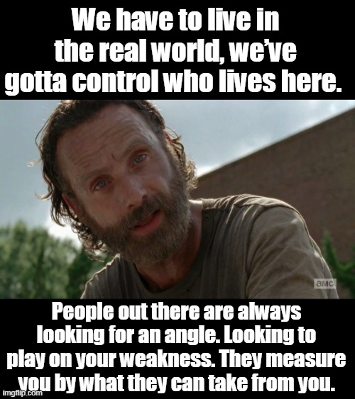 Hey Rick, do you support open borders? | We have to live in the real world, we’ve gotta control who lives here. People out there are always looking for an angle. Looking to play on your weakness. They measure you by what they can take from you. | image tagged in rick grimes,common sense,democrats,idiots,naive,morons | made w/ Imgflip meme maker