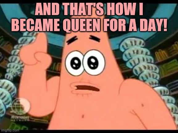 Patrick Says Meme | AND THAT'S HOW I BECAME QUEEN FOR A DAY! | image tagged in memes,patrick says | made w/ Imgflip meme maker