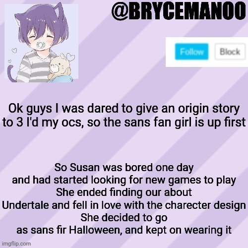1st one done | Ok guys I was dared to give an origin story to 3 I'd my ocs, so the sans fan girl is up first; So Susan was bored one day and had started looking for new games to play
She ended finding our about Undertale and fell in love with the charecter design
She decided to go as sans fir Halloween, and kept on wearing it | image tagged in brycemanoo new announcement template | made w/ Imgflip meme maker