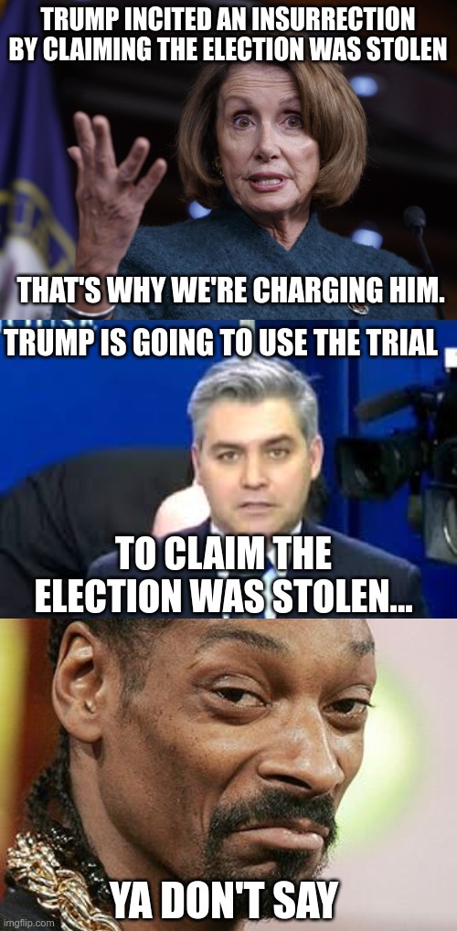 Acosta Sucks | TRUMP INCITED AN INSURRECTION BY CLAIMING THE ELECTION WAS STOLEN; THAT'S WHY WE'RE CHARGING HIM. TRUMP IS GOING TO USE THE TRIAL; TO CLAIM THE ELECTION WAS STOLEN... YA DON'T SAY | image tagged in good old nancy pelosi,jim acosta,snoop dogg approves,bidencheated | made w/ Imgflip meme maker