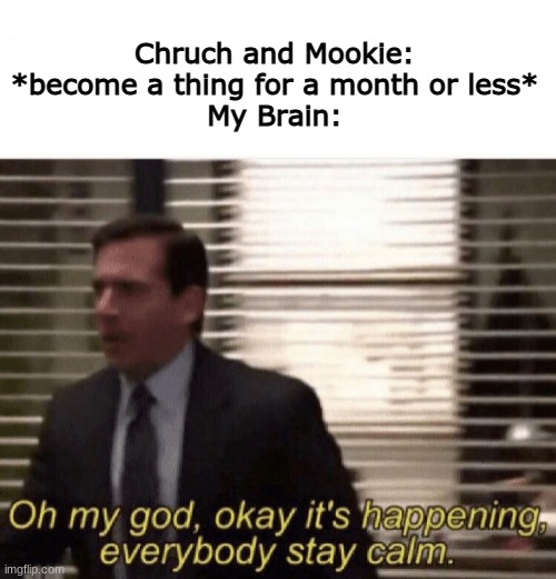 I litterally started screaming. | Chruch and Mookie: *become a thing for a month or less*
My Brain: | image tagged in oh my god okay it's happening everybody stay calm | made w/ Imgflip meme maker