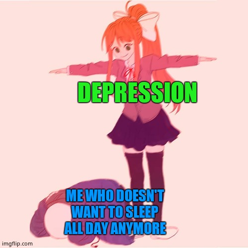 Monika t-posing on Sans | DEPRESSION; ME WHO DOESN'T WANT TO SLEEP ALL DAY ANYMORE | image tagged in monika t-posing on sans | made w/ Imgflip meme maker