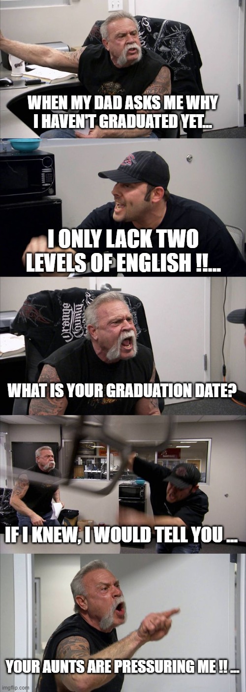 American Chopper Argument | WHEN MY DAD ASKS ME WHY I HAVEN'T GRADUATED YET... I ONLY LACK TWO LEVELS OF ENGLISH !!... WHAT IS YOUR GRADUATION DATE? IF I KNEW, I WOULD TELL YOU ... YOUR AUNTS ARE PRESSURING ME !! ... | image tagged in memes,american chopper argument | made w/ Imgflip meme maker