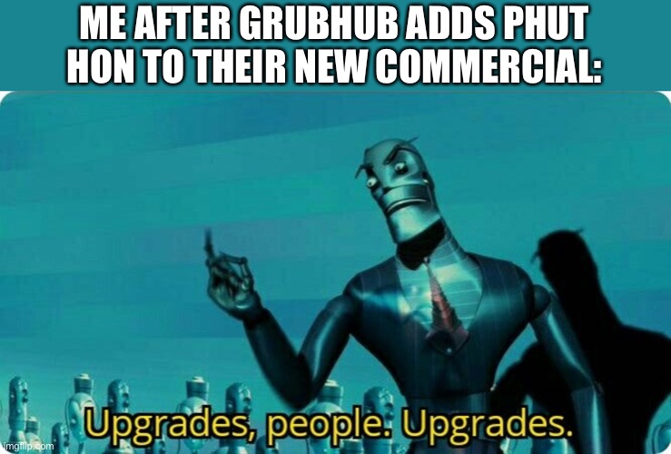 Upgrades people, upgrades | ME AFTER GRUBHUB ADDS PHUT HON TO THEIR NEW COMMERCIAL: | image tagged in upgrades people upgrades | made w/ Imgflip meme maker