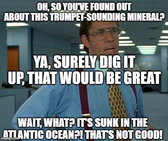 The Tale of the Lost Trumpet-Mineral | OH, SO YOU'VE FOUND OUT ABOUT THIS TRUMPET-SOUNDING MINERAL? YA, SURELY DIG IT UP, THAT WOULD BE GREAT; WAIT, WHAT? IT'S SUNK IN THE ATLANTIC OCEAN?! THAT'S NOT GOOD! | image tagged in memes,that would be great | made w/ Imgflip meme maker