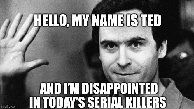 A little dark humor | HELLO, MY NAME IS TED; AND I’M DISAPPOINTED IN TODAY’S SERIAL KILLERS | image tagged in ted bundy greeting | made w/ Imgflip meme maker