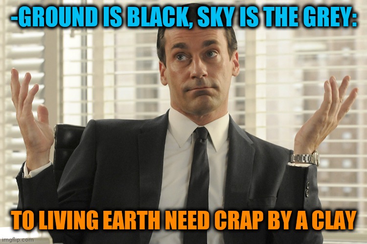 -Our community forwarded. | -GROUND IS BLACK, SKY IS THE GREY:; TO LIVING EARTH NEED CRAP BY A CLAY | image tagged in don draper whats up,pooping,supernatural,in living color,living the dream,office space | made w/ Imgflip meme maker