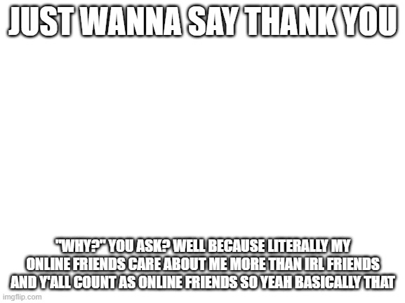 thx | JUST WANNA SAY THANK YOU; "WHY?" YOU ASK? WELL BECAUSE LITERALLY MY ONLINE FRIENDS CARE ABOUT ME MORE THAN IRL FRIENDS AND Y'ALL COUNT AS ONLINE FRIENDS SO YEAH BASICALLY THAT | image tagged in blank white template | made w/ Imgflip meme maker