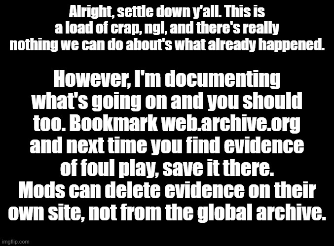 http://web.archive.org/ | Alright, settle down y'all. This is a load of crap, ngl, and there's really nothing we can do about's what already happened. However, I'm documenting what's going on and you should too. Bookmark web.archive.org and next time you find evidence of foul play, save it there. Mods can delete evidence on their own site, not from the global archive. | image tagged in blank black | made w/ Imgflip meme maker