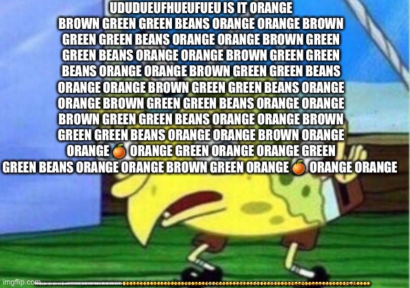USUDJEUFUUEU?????????yeyeyvehf3jf88DU28FJ28FJ3UFJ3FU48UF8F4HF7EJEIKDIE,DMV- | UDUDUEUFHUEUFUEU IS IT ORANGE BROWN GREEN GREEN BEANS ORANGE ORANGE BROWN GREEN GREEN BEANS ORANGE ORANGE BROWN GREEN GREEN BEANS ORANGE ORANGE BROWN GREEN GREEN BEANS ORANGE ORANGE BROWN GREEN GREEN BEANS ORANGE ORANGE BROWN GREEN GREEN BEANS ORANGE ORANGE BROWN GREEN GREEN BEANS ORANGE ORANGE BROWN GREEN GREEN BEANS ORANGE ORANGE BROWN GREEN GREEN BEANS ORANGE ORANGE BROWN ORANGE ORANGE 🍊 ORANGE GREEN ORANGE ORANGE GREEN GREEN BEANS ORANGE ORANGE BROWN GREEN ORANGE 🍊 ORANGE ORANGE; TfikdjejvjeuvjeuvjeuvuufjeuuUDJEUCH3UCH3UCHWUFHDU3CHEUHCEUHCUEJFUD😤😉😖😋😩🙃🧐🙁🙂😣🤨🙁🙂😣🤨🙃😣😙🥺🙃😖😫😣😋🥺😭😂🥺😂😉😊😃😃😁😆😅😁😀😂🤣🥲🥲😊😇😉🙃🙂😉😍🥰😛😛😚😙😘😝😝😜🤪🤨🧐🤓🤓😒😏🥳🤩🥸😞😔😕☹️ | image tagged in memes,mocking spongebob | made w/ Imgflip meme maker