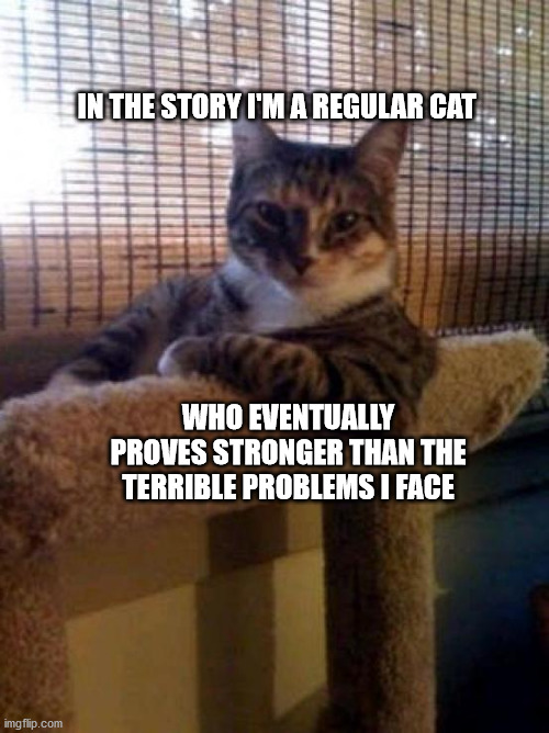 The Most Interesting Cat In The World | IN THE STORY I'M A REGULAR CAT; WHO EVENTUALLY PROVES STRONGER THAN THE TERRIBLE PROBLEMS I FACE | image tagged in memes,the most interesting cat in the world | made w/ Imgflip meme maker