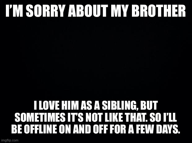 Black background | I’M SORRY ABOUT MY BROTHER; I LOVE HIM AS A SIBLING, BUT SOMETIMES IT’S NOT LIKE THAT. SO I’LL BE OFFLINE ON AND OFF FOR A FEW DAYS. | image tagged in black background | made w/ Imgflip meme maker