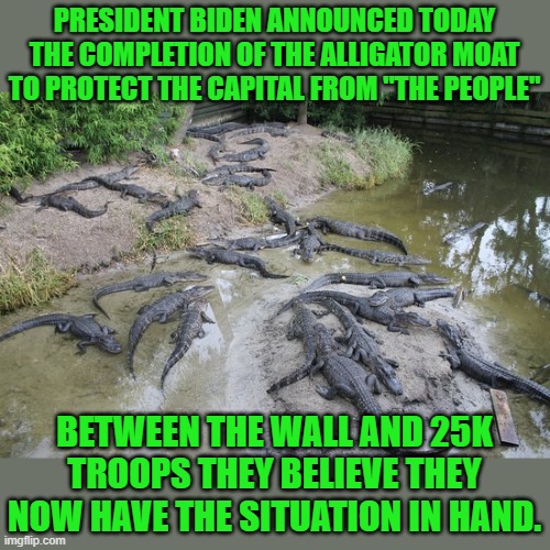 yep | PRESIDENT BIDEN ANNOUNCED TODAY THE COMPLETION OF THE ALLIGATOR MOAT TO PROTECT THE CAPITAL FROM "THE PEOPLE"; BETWEEN THE WALL AND 25K TROOPS THEY BELIEVE THEY NOW HAVE THE SITUATION IN HAND. | image tagged in democrats,communism | made w/ Imgflip meme maker