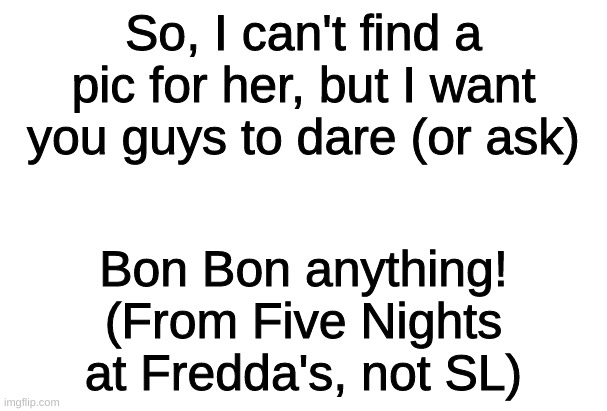 Dares for Withered Bon Bon! (a whole new topic, read the image) | So, I can't find a pic for her, but I want you guys to dare (or ask); Bon Bon anything! (From Five Nights at Fredda's, not SL) | image tagged in fnaf2 | made w/ Imgflip meme maker