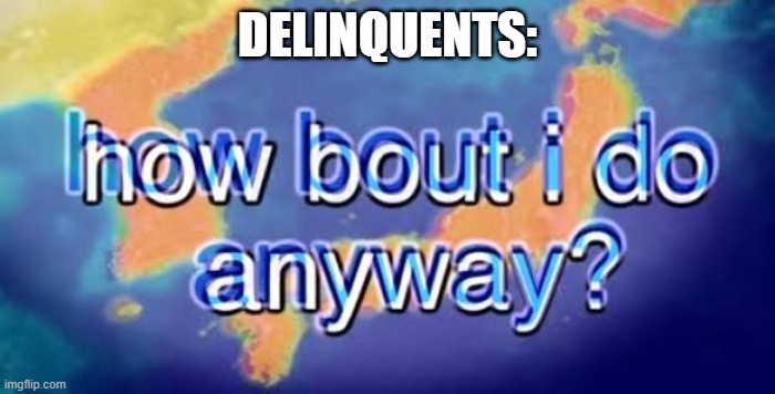 How bout i do anyway | DELINQUENTS: | image tagged in how bout i do anyway | made w/ Imgflip meme maker