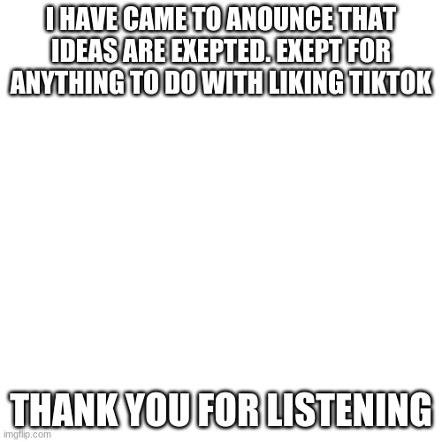 Blank Transparent Square Meme | I HAVE CAME TO ANOUNCE THAT IDEAS ARE EXEPTED. EXEPT FOR ANYTHING TO DO WITH LIKING TIKTOK; THANK YOU FOR LISTENING | image tagged in memes,blank transparent square | made w/ Imgflip meme maker
