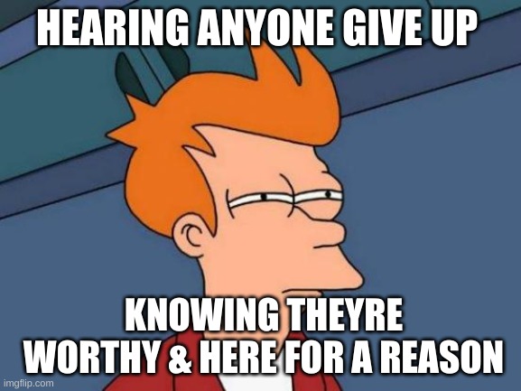 Futurama Fry | HEARING ANYONE GIVE UP; KNOWING THEYRE WORTHY & HERE FOR A REASON | image tagged in memes,futurama fry | made w/ Imgflip meme maker